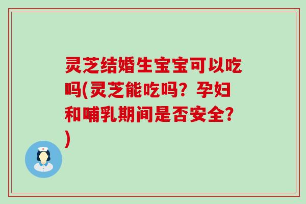 灵芝结婚生宝宝可以吃吗(灵芝能吃吗？孕妇和哺乳期间是否安全？)