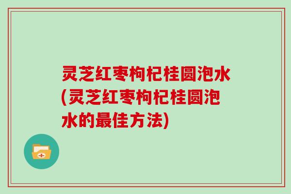 灵芝红枣枸杞桂圆泡水(灵芝红枣枸杞桂圆泡水的佳方法)