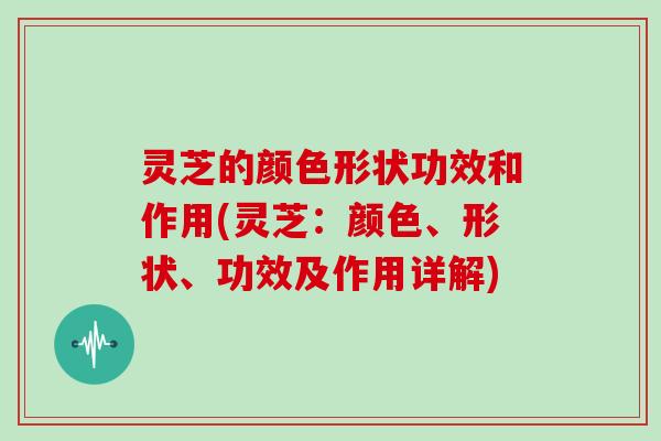 灵芝的颜色形状功效和作用(灵芝：颜色、形状、功效及作用详解)