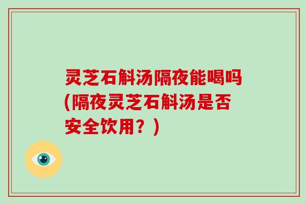 灵芝石斛汤隔夜能喝吗(隔夜灵芝石斛汤是否安全饮用？)