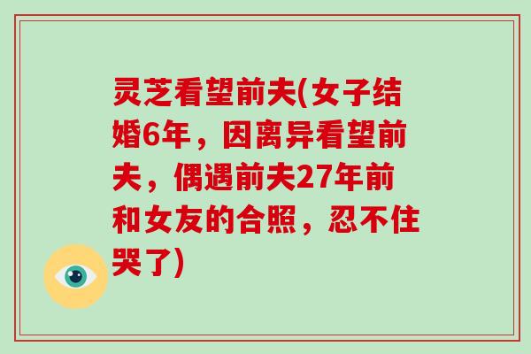 灵芝看望前夫(女子结婚6年，因离异看望前夫，偶遇前夫27年前和女友的合照，忍不住哭了)