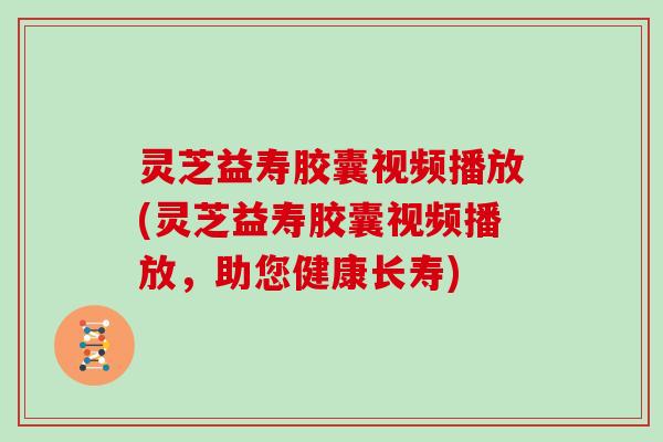 灵芝益寿胶囊视频播放(灵芝益寿胶囊视频播放，助您健康长寿)