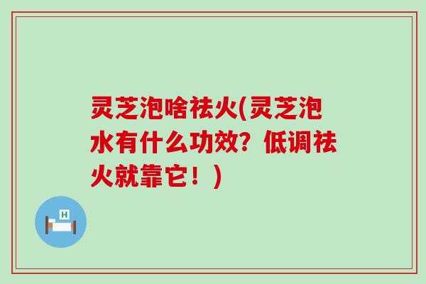 灵芝泡啥祛火(灵芝泡水有什么功效？低调祛火就靠它！)