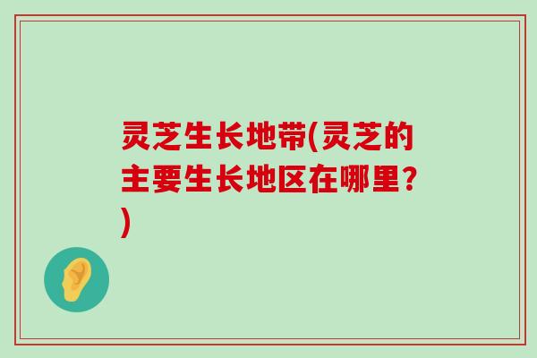 灵芝生长地带(灵芝的主要生长地区在哪里？)