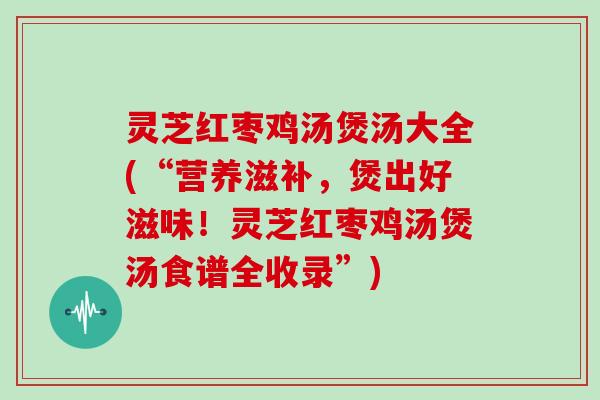 灵芝红枣鸡汤煲汤大全(“营养滋补，煲出好滋味！灵芝红枣鸡汤煲汤食谱全收录”)