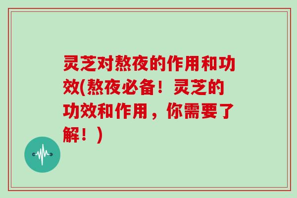 灵芝对熬夜的作用和功效(熬夜必备！灵芝的功效和作用，你需要了解！)