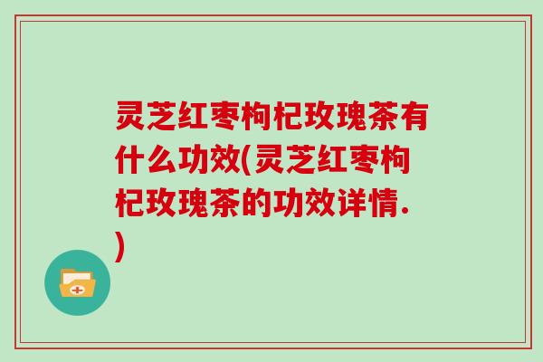 灵芝红枣枸杞玫瑰茶有什么功效(灵芝红枣枸杞玫瑰茶的功效详情.)