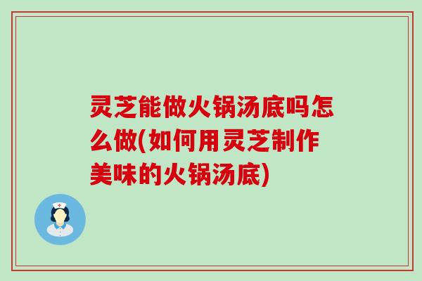 灵芝能做火锅汤底吗怎么做(如何用灵芝制作美味的火锅汤底)