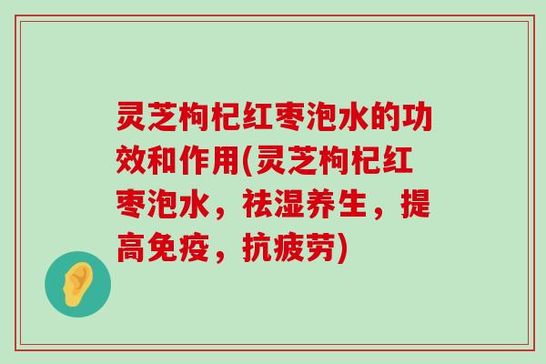 灵芝枸杞红枣泡水的功效和作用(灵芝枸杞红枣泡水，祛湿养生，提高免疫，)