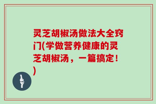 灵芝胡椒汤做法大全窍门(学做营养健康的灵芝胡椒汤，一篇搞定！)