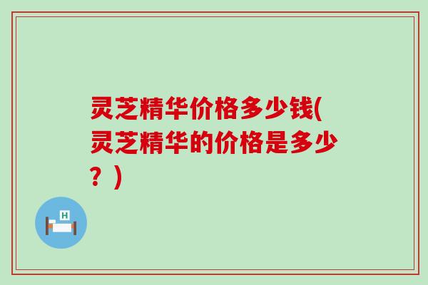 灵芝精华价格多少钱(灵芝精华的价格是多少？)