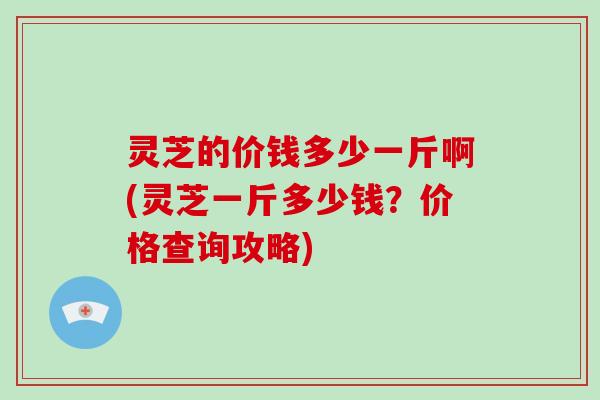 灵芝的价钱多少一斤啊(灵芝一斤多少钱？价格查询攻略)