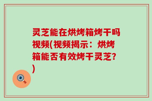 灵芝能在烘烤箱烤干吗视频(视频揭示：烘烤箱能否有效烤干灵芝？)