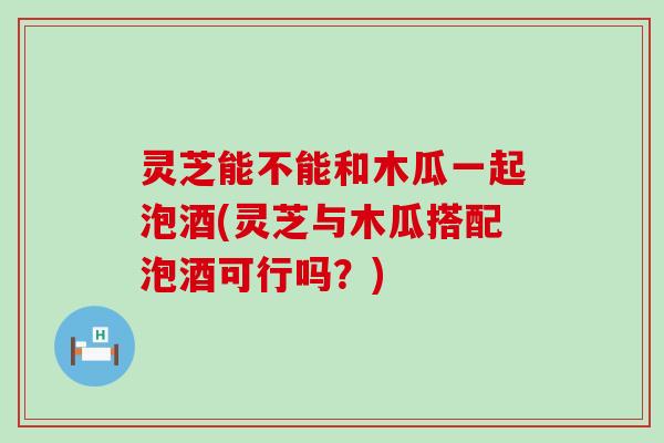 灵芝能不能和木瓜一起泡酒(灵芝与木瓜搭配泡酒可行吗？)