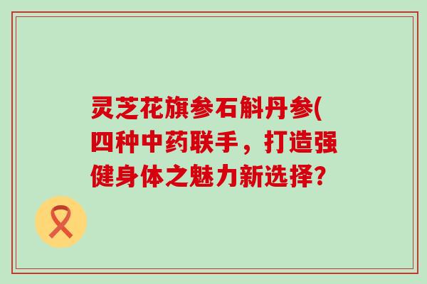 灵芝花旗参石斛丹参(四种联手，打造强健身体之魅力新选择？