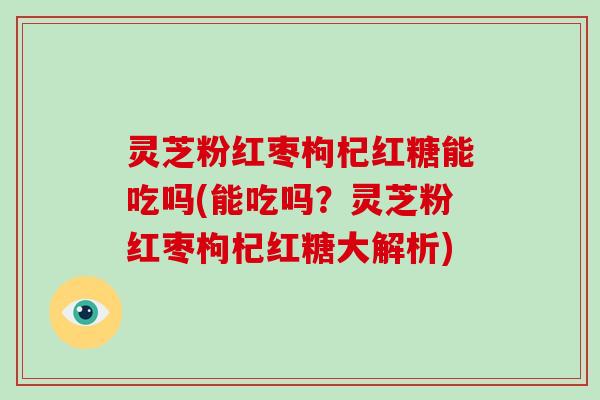 灵芝粉红枣枸杞红糖能吃吗(能吃吗？灵芝粉红枣枸杞红糖大解析)