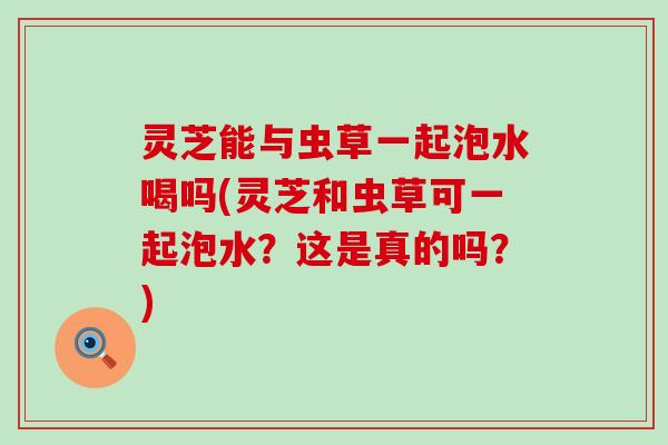 灵芝能与虫草一起泡水喝吗(灵芝和虫草可一起泡水？这是真的吗？)