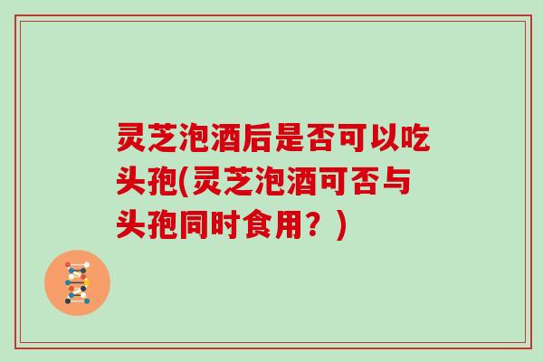 灵芝泡酒后是否可以吃头孢(灵芝泡酒可否与头孢同时食用？)