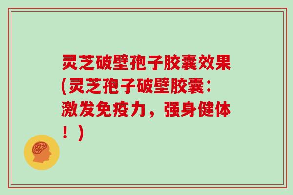 灵芝破壁孢子胶囊效果(灵芝孢子破壁胶囊：激发免疫力，强身健体！)