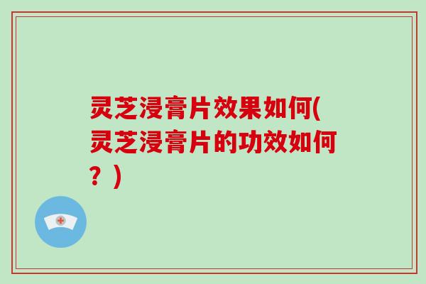 灵芝浸膏片效果如何(灵芝浸膏片的功效如何？)