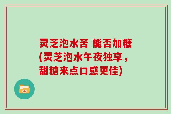 灵芝泡水苦 能否加糖(灵芝泡水午夜独享，甜糖来点口感更佳)