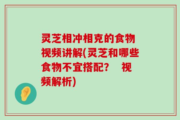 灵芝相冲相克的食物 视频讲解(灵芝和哪些食物不宜搭配？  视频解析)