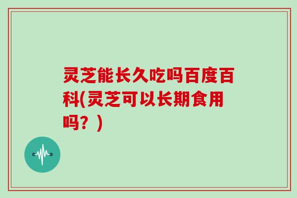 灵芝能长久吃吗百度百科(灵芝可以长期食用吗？)