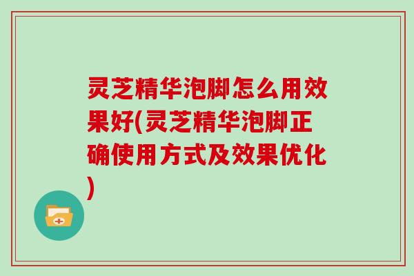 灵芝精华泡脚怎么用效果好(灵芝精华泡脚正确使用方式及效果优化)