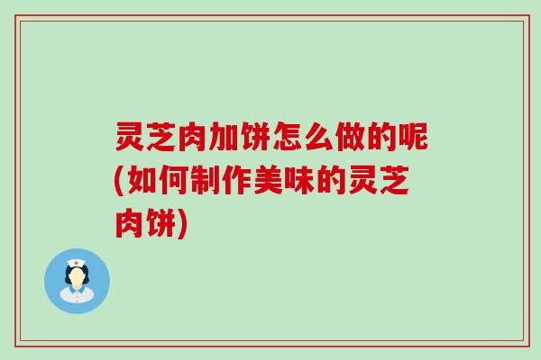 灵芝肉加饼怎么做的呢(如何制作美味的灵芝肉饼)