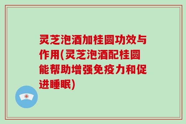 灵芝泡酒加桂圆功效与作用(灵芝泡酒配桂圆能帮助增强免疫力和促进)