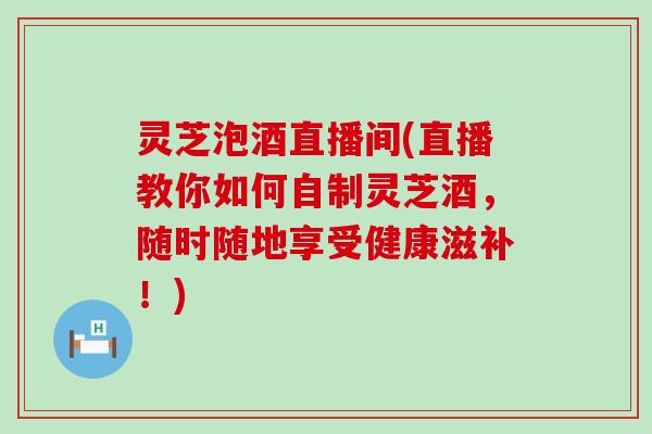 灵芝泡酒直播间(直播教你如何自制灵芝酒，随时随地享受健康滋补！)