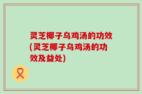 灵芝椰子乌鸡汤的功效(灵芝椰子乌鸡汤的功效及益处)