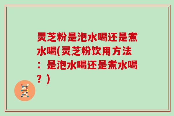 灵芝粉是泡水喝还是煮水喝(灵芝粉饮用方法：是泡水喝还是煮水喝？)