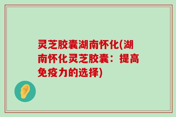 灵芝胶囊湖南怀化(湖南怀化灵芝胶囊：提高免疫力的选择)