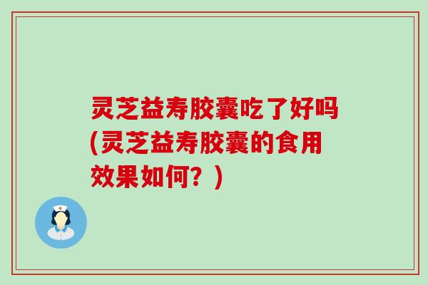 灵芝益寿胶囊吃了好吗(灵芝益寿胶囊的食用效果如何？)