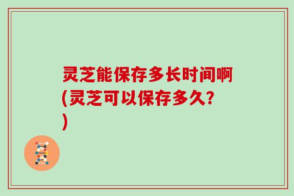 灵芝能保存多长时间啊(灵芝可以保存多久？)