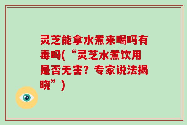 灵芝能拿水煮来喝吗有毒吗(“灵芝水煮饮用是否无害？专家说法揭晓”)