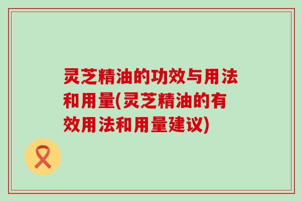 灵芝精油的功效与用法和用量(灵芝精油的有效用法和用量建议)