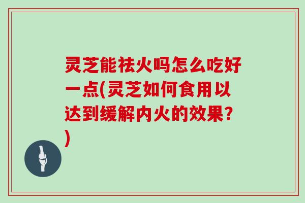 灵芝能祛火吗怎么吃好一点(灵芝如何食用以达到缓解内火的效果？)