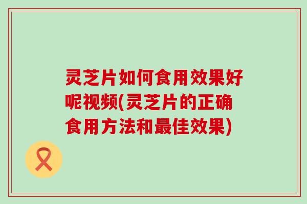 灵芝片如何食用效果好呢视频(灵芝片的正确食用方法和佳效果)