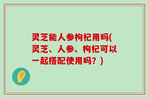 灵芝能人参枸杞用吗(灵芝、人参、枸杞可以一起搭配使用吗？)