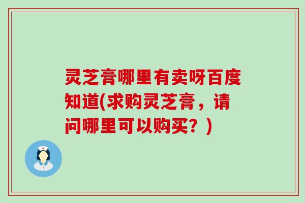 灵芝膏哪里有卖呀百度知道(求购灵芝膏，请问哪里可以购买？)