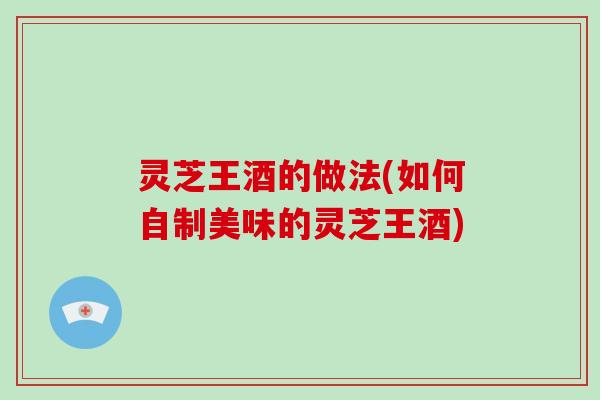 灵芝王酒的做法(如何自制美味的灵芝王酒)