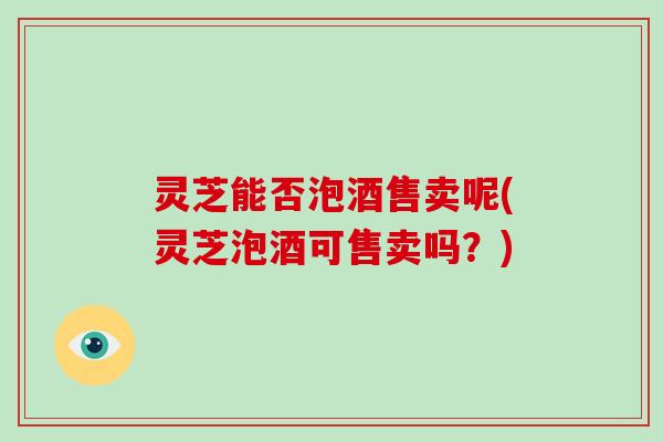 灵芝能否泡酒售卖呢(灵芝泡酒可售卖吗？)