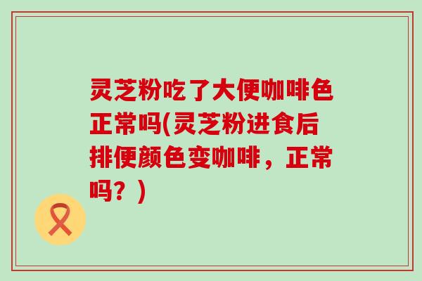 灵芝粉吃了大便咖啡色正常吗(灵芝粉进食后排便颜色变咖啡，正常吗？)