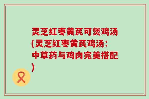 灵芝红枣黄芪可煲鸡汤(灵芝红枣黄芪鸡汤：中草药与鸡肉完美搭配)