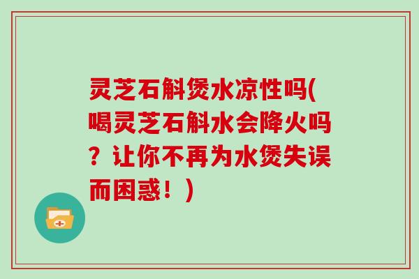 灵芝石斛煲水凉性吗(喝灵芝石斛水会降火吗？让你不再为水煲失误而困惑！)