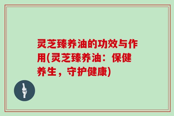 灵芝臻养油的功效与作用(灵芝臻养油：保健养生，守护健康)