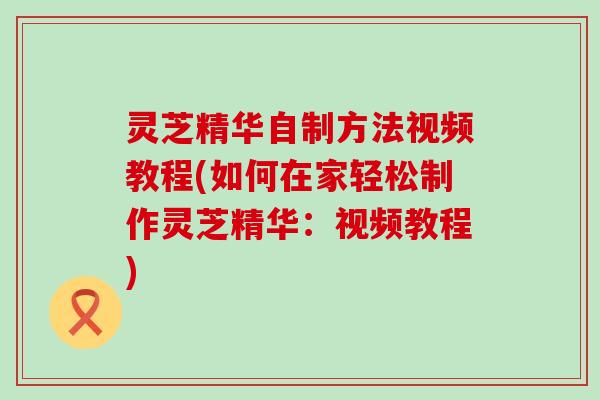 灵芝精华自制方法视频教程(如何在家轻松制作灵芝精华：视频教程)