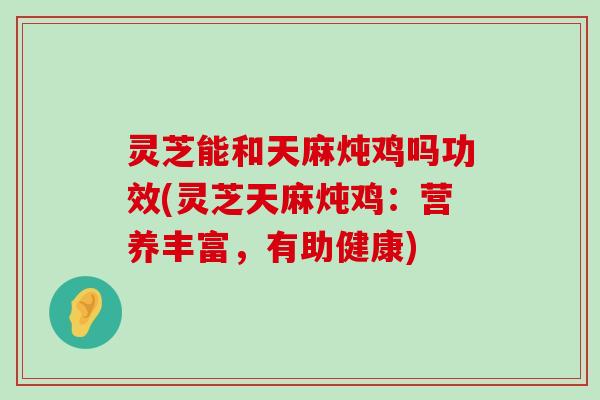 灵芝能和天麻炖鸡吗功效(灵芝天麻炖鸡：营养丰富，有助健康)